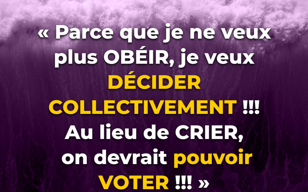 “Parce que je ne veux plus OBÉIR, je veux DÉCIDER COLLECTIVEMENT !!! Au lieu de CRIER, on devrait pouvoir VOTER !!!”