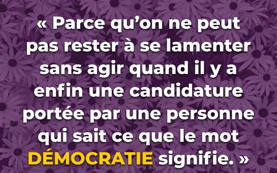 « Parce qu’on ne peut pas rester à se lamenter sans agir quand il y a enfin une candidature portée par une personne qui sait ce que le mot « démocratie  » signifie. »